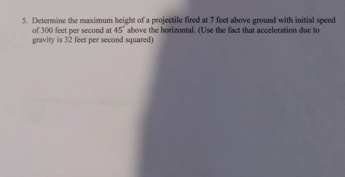 5. Determine the maximum height of a projectile fired at 7 feet above ground with initial speed
of 300 feet per second at 45° above the horizontal. (Use the fact that acceleration due to
gravity is 32 feet per second squared)
