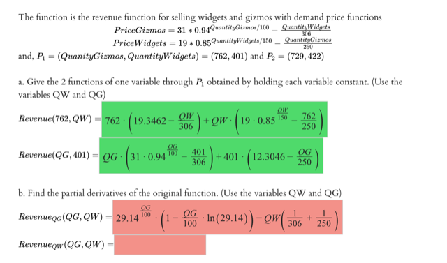 The function is the revenue function for selling widgets and gizmos with demand price functions
PriceGizmos = 31 + 0.94QuantityGizmos/100
PriceWidgets = 19 • 0.85QuantityWidgets/150
and, P = (QuanityGizmos, QuantityWidgets) = (762, 401) and P, = (729, 422)
QuantityWidgets
306
QuantityGizmos
250
a. Give the 2 functions of one variable through P, obtained by holding each variable constant. (Use the
variables QW and QG)
OW
Revenue(762, QW) - 762 · (19.3462
306
ow (w os
762
250
+ QW
150
0.85
OG
401
306
+ 401 · (12.3046 – OG
250
Revenue(QG, 401)
QG 31 · 0.94 T00
b. Find the partial derivatives of the original function. (Use the variables QW and QG)
OG
100
Revenueg(QG, QW) = 29.14
OG
100
306
250
Revenueqw(QG, QW)
