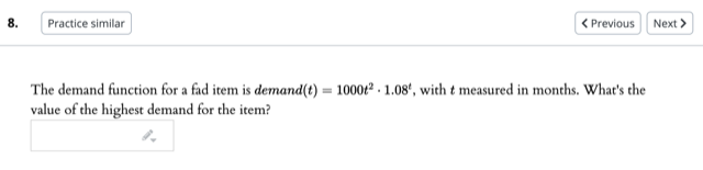 8.
Practice similar
< Previous
Next >
The demand function for a fad item is demand(t) = 1000t² - 1.08“, with t measured in months. What's the
value of the highest demand for the item?
