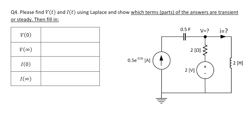 Q4. Please find V(t) and I(t) using Laplace and show which terms (parts) of the answers are transient
or steady. Then fill in:
0.5 F
V=?
i=?
V(0)
2 [N]
V()
.0.5t (AJ
0.5e
2 [H]
I(0)
2 [V]
I(0)
