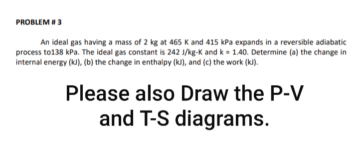 PROBLEM # 3
An ideal gas having a mass of 2 kg at 465 K and 415 kPa expands in a reversible adiabatic
process to138 kPa. The ideal gas constant is 242 J/kg-K and k = 1.40. Determine (a) the change in
internal energy (kJ), (b) the change in enthalpy (kJ), and (c) the work (kJ).
Please also Draw the P-V
and T-S diagrams.
