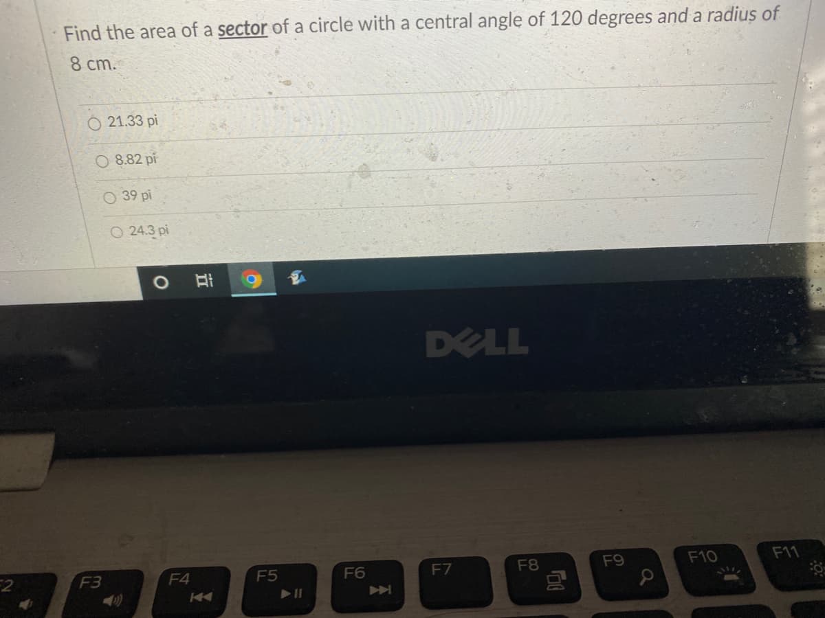 Find the area of a sector of a circle with a central angle of 120 degrees and a radius of
8 cm.
21.33 pi
O 8.82 pi
O 39 pi
O 24.3 pi
DELL
F5
F6
F7
F8
F9
F10
F11
F3
F4

