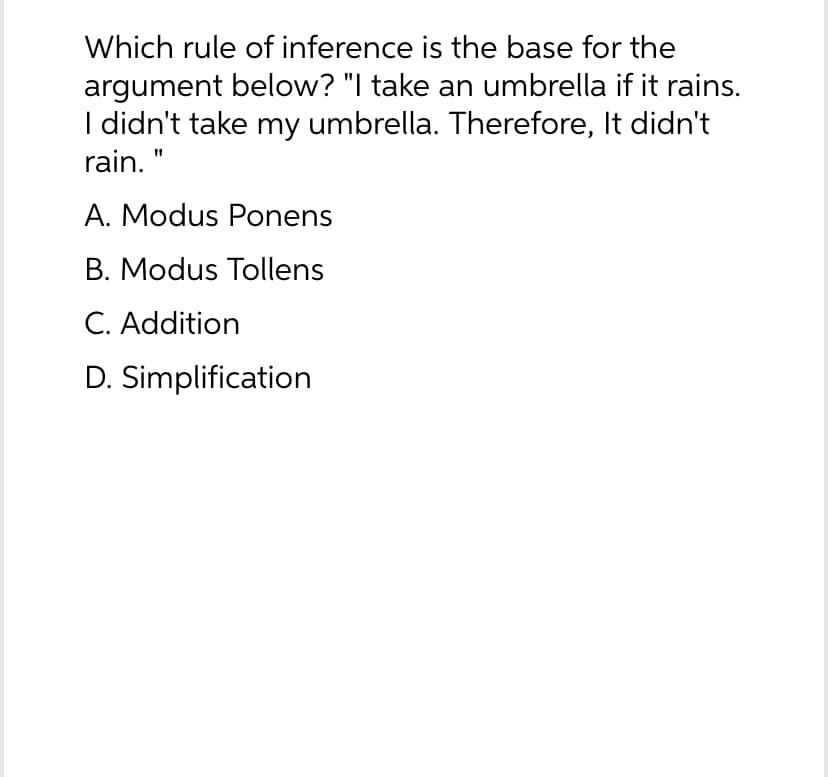 Which rule of inference is the base for the
argument below? "I take an umbrella if it rains.
I didn't take my umbrella. Therefore, It didn't
rain. "
A. Modus Ponens
B. Modus Tollens
C. Addition
D.
Simplification
