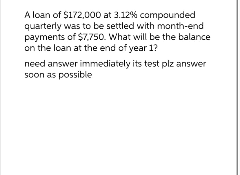 A loan of $172,000 at 3.12% compounded
quarterly was to be settled with month-end
payments of $7,750. What will be the balance
on the loan at the end of year 1?
need answer immediately its test plz answer
soon as possible