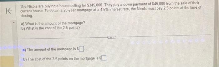 K
The Nicols are buying a house selling for $345,000. They pay a down payment of $45,000 from the sale of their
current house. To obtain a 20-year mortgage at a 4.5% interest rate, the Nicols must pay 2.5 points at the time of
closing
a) What is the amount of the mortgage?
b) What is the cost of the 2.5 points?
a) The amount of the mortgage is $
b) The cost of the 2.5 points on the mortgage is S
C***