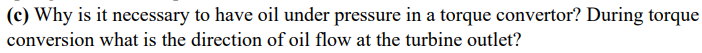 (c) Why is it necessary to have oil under pressure in a torque convertor? During torque
conversion what is the direction of oil flow at the turbine outlet?
