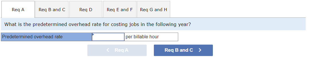 Req A
Req B and C
Req D
Predetermined overhead rate
Req E and F
What is the predetermined overhead rate for costing jobs in the following year?
per billable hour
Req G and H
< Req A
Req B and C >