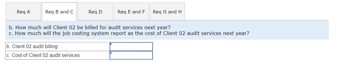 Req A
Req B and C
Req D
b. Client 02 audit billing
c. Cost of Client 02 audit services
Req E and F Req G and H
b. How much will Client 02 be billed for audit services next year?
c. How much will the job costing system report as the cost of Client 02 audit services next year?