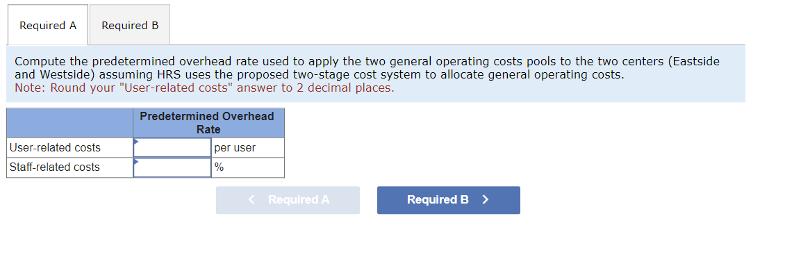 Required A Required B
Compute the predetermined overhead rate used to apply the two general operating costs pools to the two centers (Eastside
and Westside) assuming HRS uses the proposed two-stage cost system to allocate general operating costs.
Note: Round your "User-related costs" answer to 2 decimal places.
Predetermined Overhead
User-related costs
Staff-related costs
Rate
per user
%
< Required A
Required B >