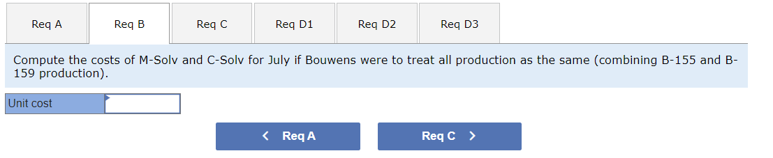 Req A
Req B
Unit cost
Req C
Req D1
Req D2
Compute the costs of M-Solv and C-Solv for July if Bouwens were to treat all production as the same (combining B-155 and B-
159 production).
< Req A
Req D3
Req C >