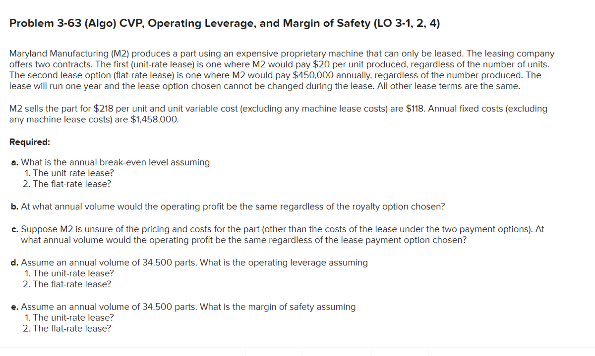 Problem 3-63 (Algo) CVP, Operating Leverage, and Margin of Safety (LO 3-1, 2, 4)
Maryland Manufacturing (M2) produces a part using an expensive proprietary machine that can only be leased. The leasing company
offers two contracts. The first (unit-rate lease) is one where M2 would pay $20 per unit produced, regardless of the number of units.
The second lease option (flat-rate lease) is one where M2 would pay $450,000 annually, regardless of the number produced. The
lease will run one year and the lease option chosen cannot be changed during the lease. All other lease terms are the same.
M2 sells the part for $218 per unit and unit variable cost (excluding any machine lease costs) are $118. Annual fixed costs (excluding
any machine lease costs) are $1,458,000.
Required:
a. What is the annual break-even level assuming
1. The unit-rate lease?
2. The flat-rate lease?
b. At what annual volume would the operating profit be the same regardless of the royalty option chosen?
c. Suppose M2 is unsure of the pricing and costs for the part (other than the costs of the lease under the two payment options). At
what annual volume would the operating profit be the same regardless of the lease payment option chosen?
d. Assume an annual volume of 34,500 parts. What is the operating leverage assuming
1. The unit-rate lease?
2. The flat-rate lease?
e. Assume an annual volume of 34,500 parts. What is the margin of safety assuming
1. The unit-rate lease?
2. The flat-rate lease?