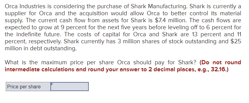 Orca Industries is considering the purchase of Shark Manufacturing. Shark is currently a
supplier for Orca and the acquisition would allow Orca to better control its material
supply. The current cash flow from assets for Shark is $7.4 million. The cash flows are
expected to grow at 9 percent for the next five years before leveling off to 6 percent for
the indefinite future. The costs of capital for Orca and Shark are 13 percent and 11
percent, respectively. Shark currently has 3 million shares of stock outstanding and $25
million in debt outstanding.
What is the maximum price per share Orca should pay for Shark? (Do not round
intermediate calculations and round your answer to 2 decimal places, e.g., 32.16.)
Price per share