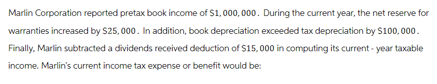 Marlin Corporation reported pretax book income of $1,000,000. During the current year, the net reserve for
warranties increased by $25,000. In addition, book depreciation exceeded tax depreciation by $100,000.
Finally, Marlin subtracted a dividends received deduction of $15,000 in computing its current - year taxable
income. Marlin's current income tax expense or benefit would be: