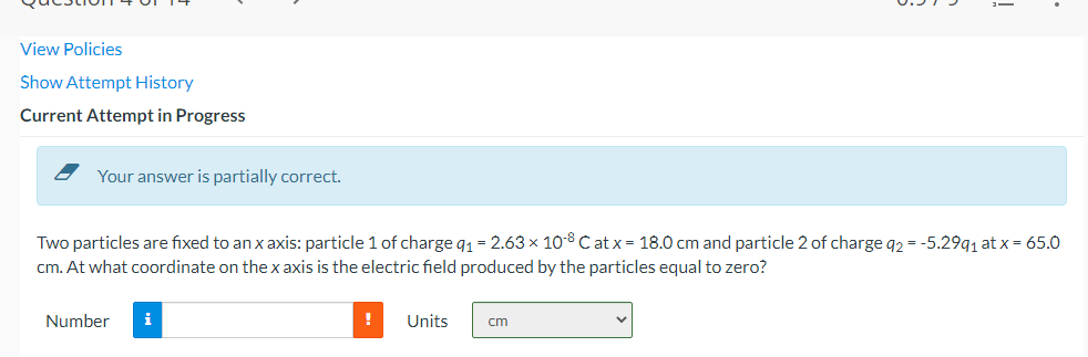 View Policies
Show Attempt History
Current Attempt in Progress
Your answer is partially correct.
Two particles are fixed to an x axis: particle 1 of charge q₁ = 2.63 × 108 C at x = 18.0 cm and particle 2 of charge q2 = -5.299₁ at x = 65.0
cm. At what coordinate on the x axis is the electric field produced by the particles equal to zero?
Number
i
! Units
cm
