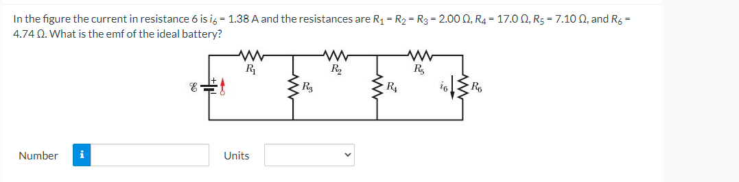 In the figure the current in resistance 6 is i6 = 1.38 A and the resistances are R₁ = R₂ R3 = 2.00 Q, R4 = 17.00, R5 = 7.10 02, and R6 =
4.74 Q. What is the emf of the ideal battery?
Number i
E
www
R₁
Units
R3
www
R₂
R₁
www
R₂
R₁