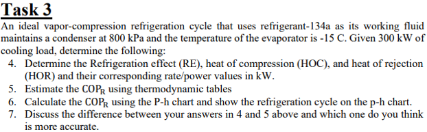 Task 3
An ideal vapor-compression refrigeration cycle that uses refrigerant-134a as its working fluid
maintains a condenser at 800 kPa and the temperature of the evaporator is -15 C. Given 300 kW of
cooling load, determine the following:
4. Determine the Refrigeration effect (RE), heat of compression (HOC), and heat of rejection
(HOR) and their corresponding rate/power values in kW.
5. Estimate the COPR using thermodynamic tables
6. Calculate the COPR using the P-h chart and show the refrigeration cycle on the p-h chart.
7. Discuss the difference between your answers in 4 and 5 above and which one do you think
is more accurate.
