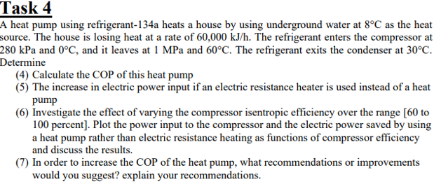 Task 4
A heat pump using refrigerant-134a heats a house by using underground water at 8°C as the heat
source. The house is losing heat at a rate of 60,000 kJ/h. The refrigerant enters the compressor at
280 kPa and 0°C, and it leaves at 1 MPa and 60°C. The refrigerant exits the condenser at 30°C.
Determine
(4) Calculate the COP of this heat pump
(5) The increase in electric power input if an electric resistance heater is used instead of a heat
pump
(6) Investigate the effect of varying the compressor isentropic efficiency over the range [60 to
100 percent]. Plot the power input to the compressor and the electric power saved by using
a heat pump rather than electric resistance heating as functions of compressor efficiency
and discuss the results.
(7) In order to increase the COP of the heat pump, what recommendations or improvements
would you suggest? explain your recommendations.
