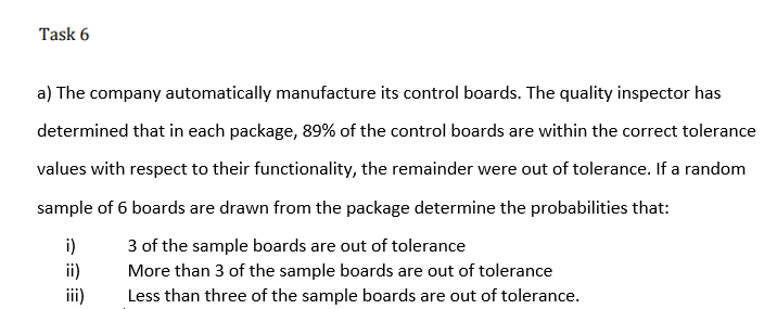 Task 6
a) The company automatically manufacture its control boards. The quality inspector has
determined that in each package, 89% of the control boards are within the correct tolerance
values with respect to their functionality, the remainder were out of tolerance. If a random
sample of 6 boards are drawn from the package determine the probabilities that:
3 of the sample boards are out of tolerance
More than 3 of the sample boards are out of tolerance
i)
ii)
i)
Less than three of the sample boards are out of tolerance.
