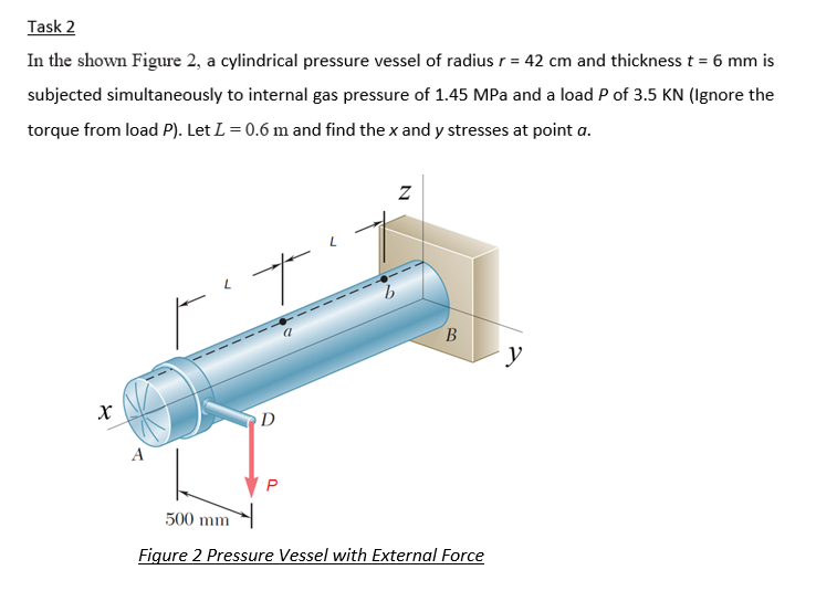 Task 2
In the shown Figure 2, a cylindrical pressure vessel of radius r = 42 cm and thickness t = 6 mm is
%3D
subjected simultaneously to internal gas pressure of 1.45 MPa and a load P of 3.5 KN (Ignore the
torque from load P). Let L = 0.6 m and find the x and y stresses at point a.
y
D
A
500 mm
Figure 2 Pressure Vessel with External Force
