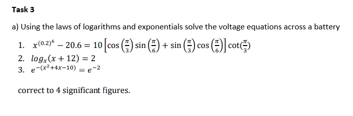 Task 3
a) Using the laws of logarithms and exponentials solve the voltage equations across a battery
1. x(0.2)° – 20.6 = 10 cos () sin
(=) + sin () cos (E) cot)
2. logx(x+ 12) = 2
3. e-(x2+4x-10) = e-2
correct to 4 significant figures.
