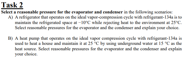 Task 2
Select a reasonable pressure for the evaporator and condenser in the following scenarios:
A) A refrigerator that operates on the ideal vapor-compression cycle with refrigerant-134a is to
maintain the refrigerated space at -10°C while rejecting heat to the environment at 25°C.
Select reasonable pressures for the evaporator and the condenser and explain your choice.
B) A heat pump that operates on the ideal vapor compression cycle with refrigerant-134a is
used to heat a house and maintain it at 25 °C by using underground water at 15 °C as the
heat source. Select reasonable pressures for the evaporator and the condenser and explain
your choice.
