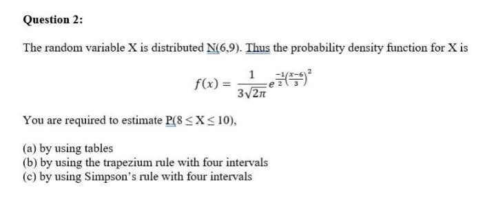 Question 2:
The random variable X is distributed N(6,9). Thus the probability density function for X is
1
f(x) =
3/2n
You are required to estimate P(8 <X<10),
(a) by using tables
(b) by using the trapezium rule with four intervals
(c) by using Simpson's rule with four intervals
