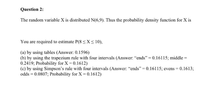 Question 2:
The random variable X is distributed N(6,9). Thus the probability density function for X is
You are required to estimate P(8 <X< 10),
(a) by using tables (Answer: 0.1596)
(b) by using the trapezium rule with four intervals (Answer: "ends" = 0.16115; middle =
0.2419; Probability for X = 0.1612)
(c) by using Simpson's rule with four intervals (Answer: “ends" = 0.16115; evens = 0.1613;
odds = 0.0807; Probability for X = 0.1612)
