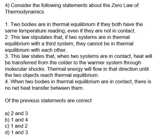4) Consider the following statements about the Zero Law of
Thermodynamics
1. Two bodies are in thermal equilibrium if they both have the
same temperature reading, even if they are not in contact.
2. This law stipulates that, if two systems are in thermal
equilibrium with a third system, they cannot be in thermal
equilibrium with each other.
3. This law states that, when two systems are in contact, heat will
be transferred from the colder to the warmer system through
molecular shocks. Thermal energy will flow in that direction until
the two objects reach thermal equilibrium.
4. When two bodies in thermal equilibrium are in contact, there is
no net heat transfer between them.
Of the previous statements are correct
a) 2 and 3
b) 1 and 4
c) 1 and 2
d) 1 and 3
