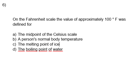 6)
On the Fahrenheit scale the value of approximately 100 ° F was
defined for
a) The midpoint of the Celsius scale
b) A person's normal body temperature
c) The melting point of ice
d) The boiling point of water
