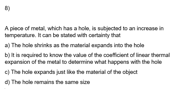 8)
A piece of metal, which has a hole, is subjected to an increase in
temperature. It can be stated with certainty that
a) The hole shrinks as the material expands into the hole
b) It is required to know the value of the coefficient of linear thermal
expansion of the metal to determine what happens with the hole
c) The hole expands just like the material of the object
d) The hole remains the same size
