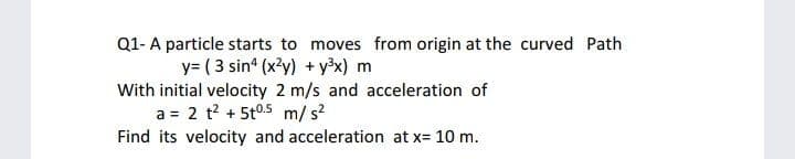 Q1- A particle starts to moves from origin at the curved Path
y= ( 3 sin (x?y) + y³x) m
With initial velocity 2 m/s and acceleration of
a = 2 t? + 5t0.5 m/ s?
Find its velocity and acceleration at x= 10 m.
