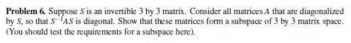Problem 6. Suppose S is an invertible 3 by 3 matrix. Consider all matrices A that are diagonalized
by S, so that S-¹AS is diagonal. Show that these matrices form a subspace of 3 by 3 matrix space.
(You should test the requirements for a subspace here).