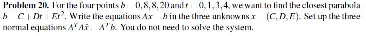 Problem 20. For the four points b= 0, 8, 8, 20 and t = 0, 1,3,4, we want to find the closest parabola
b=C+ Dt +Et². Write the equations Ax=b in the three unknowns x = (C,D,E). Set up the three
normal equations AT A = AT b. You do not need to solve the system.