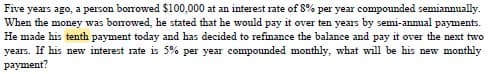 Five years ago, a person borrowed $100,000 at an interest rate of 8% per year compounded semiannually.
When the money was borrowed, he stated that he would pay it over ten years by semi-annual payments.
He made his tenth payment today and has decided to refinance the balance and pay it over the next two
years. If his new interest rate is 5% per year compounded monthly, what will be his new monthly
payment?