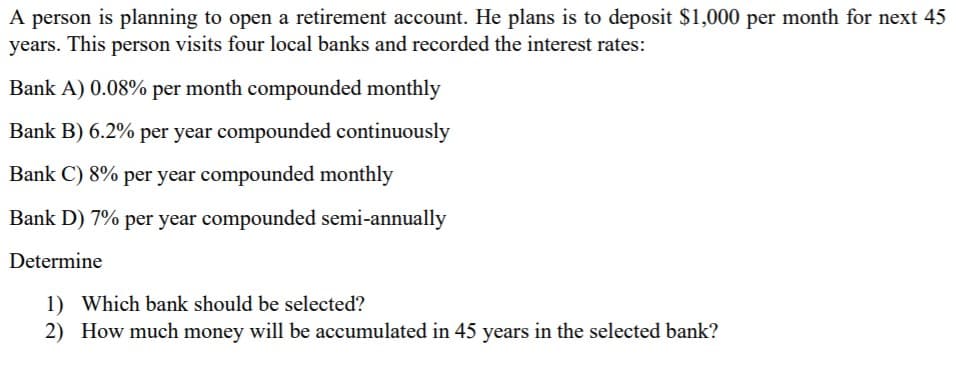 A person is planning to open a retirement account. He plans is to deposit $1,000 per month for next 45
years. This person visits four local banks and recorded the interest rates:
Bank A) 0.08% per month compounded monthly
Bank B) 6.2% per year compounded continuously
Bank C) 8% per year compounded monthly
Bank D) 7% per year compounded semi-annually
Determine
1) Which bank should be selected?
2) How much money will be accumulated in 45 years in the selected bank?