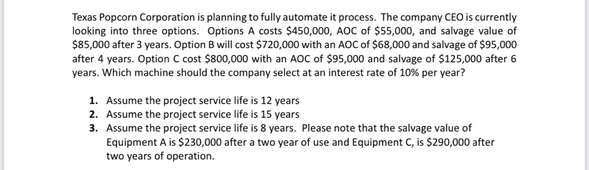Texas Popcorn Corporation is planning to fully automate it process. The company CEO is currently
looking into three options. Options A costs $450,000, AOC of $55,000, and salvage value of
$85,000 after 3 years. Option B will cost $720,000 with an AOC of $68,000 and salvage of $95,000
after 4 years. Option C cost $800,000 with an AOC of $95,000 and salvage of $125,000 after 6
years. Which machine should the company select at an interest rate of 10% per year?
1. Assume the project service life is 12 years
Assume the project service life is 15 years
2.
3. Assume the project service life is 8 years. Please note that the salvage value of
Equipment A is $230,000 after a two year of use and Equipment C, is $290,000 after
two years of operation.