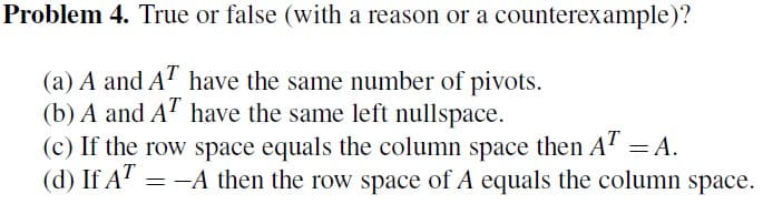 Problem 4. True or false (with a reason or a counterexample)?
(a) A and AT have the same number of pivots.
(b) A and AT have the same left nullspace.
(c) If the row space equals the column space then AT = A.
(d) If AT = -A then the row space of A equals the column space.
