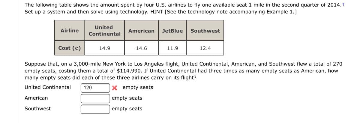 The following table shows the amount spent by four U.S. airlines to fly one available seat 1 mile in the second quarter of 2014.†
Set up a system and then solve using technology. HINT [See the technology note accompanying Example 1.]
United
Airline
American
JetBlue
Southwest
Continental
Cost (¢)
14.9
14.6
11.9
12.4
Suppose that, on a 3,000-mile New York to Los Angeles flight, United Continental, American, and Southwest flew a total of 270
empty seats, costing them a total of $114,990. If United Continental had three times as many empty seats as American, how
many empty seats did each of these three airlines carry on its flight?
United Continental
120
X empty seats
American
empty seats
Southwest
empty seats
