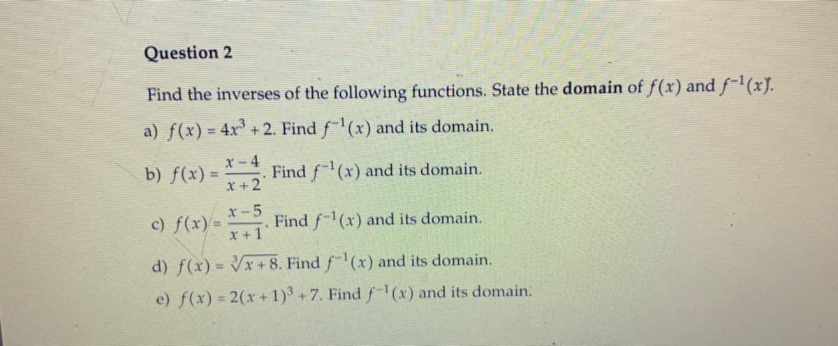 Question 2
Find the inverses of the following functions. State the domain of f(x) and f-1(x).
a) f(x) = 4x + 2. Find f(x) and its domain.
x-4
b) f(x) =
Find f(x) and its domain.
X+2
c) f(x)
x-5
%3D
Find f(x) and its domain.
X +1
d) f(x) = Vx + 8. Find f(x) and its domain.
e) f(x) = 2(x + 1) +7. Find f-1 (x) and its domain.
