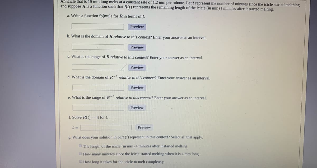 An icicle that is 15 mm long melts at a constant rate of 1.2 mm per minute. Let t represent the number of minutes since the icicle started melthing
and suppose R is a function such that R(t) represents the remaining length of the icicle (in mm) t minutes after it started melting.
a. Write a function folmula for R in terms of t.
Preview
b. What is the domain of R relative to this context? Enter your answer as an interval.
Preview
c. What is the range of R relative to this context? Enter your answer as an interval.
Preview
d. What is the domain of R-1 relative to this context? Enter your answer as an interval.
Preview
e. What is the range of R relative to this context? Enter your answer as an interval.
Preview
f. Solve R(t) = 4 for t.
t =
Preview
g. What does your solution in part (f) represent in this context? Select all that apply.
O The length of the icicle (in mm) 4 minutes after it started melting.
O How many minutes since the icicle started melting when it is 4 mm long.
How long it takes for the icicle to melt completely.
