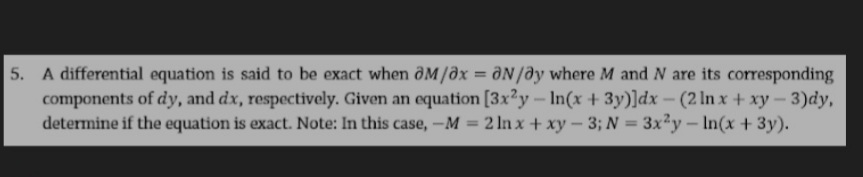 5. A differential equation is said to be exact when @M/0x = ON/ay where M andN are its corresponding
components of dy, and dx, respectively. Given an equation [3x?y- In(x+ 3y)]dx- (2 In x + xy-3)dy,
determine if the equation is exact. Note: In this case,-M = 2 ln x+ xy- 3; N = 3x2y-In(x +3y).
%3D
