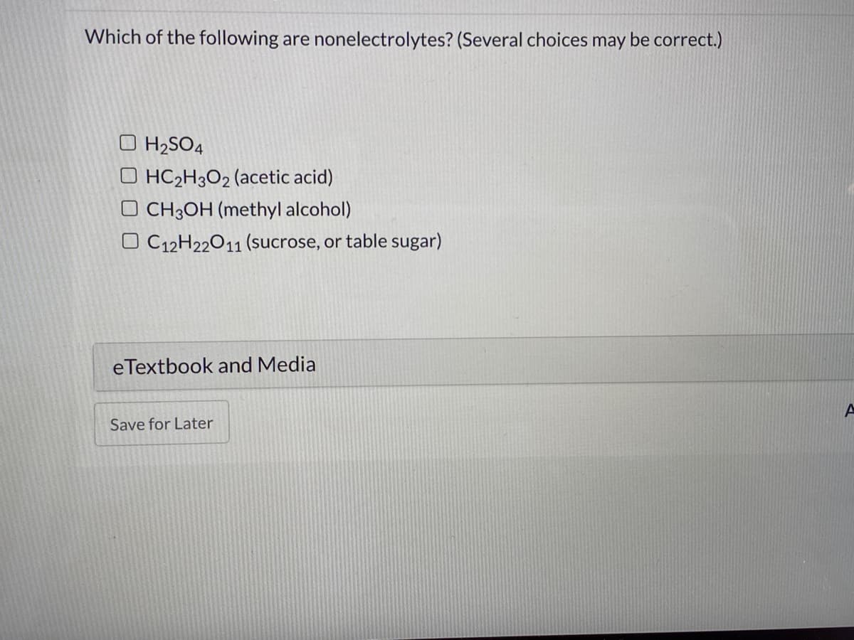 Which of the following are nonelectrolytes? (Several choices may be correct.)
H2SO4
O HC2H3O2 (acetic acid)
O CH3OH (methyl alcohol)
O C12H22011 (sucrose, or table sugar)
eTextbook and Media
Save for Later
