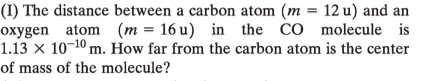 (I) The distance between a carbon atom (m = 12 u) and an
oxygen atom (m = 16 u) in the CO molecule is
1.13 × 10-10 m. How far from the carbon atom is the center
of mass of the molecule?
