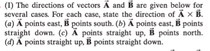 (I) The directions of vectors Ã and B are given below for
several cases. For each case, state the direction of Ã × B.
(a) Ā points east, B points south. (b) Ã points east, B points
straight down. (c) Ã points straight up, B points north.
(d) Ã points straight up, B points straight down.
