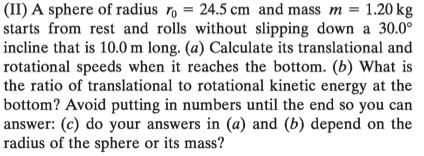 (II) A sphere of radius ro = 24.5 cm and mass m = 1.20 kg
starts from rest and rolls without slipping down a 30.0°
incline that is 10.0 m long. (a) Calculate its translational and
rotational speeds when it reaches the bottom. (b) What is
the ratio of translational to rotational kinetic energy at the
bottom? Avoid putting in numbers until the end so you can
answer: (c) do your answers in (a) and (b) depend on the
radius of the sphere or its mass?
