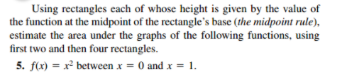 Using rectangles each of whose height is given by the value of
the function at the midpoint of the rectangle's base (the midpoint rule),
estimate the area under the graphs of the following functions, using
first two and then four rectangles.
5. f(x) = x² between x = 0 and x = 1.
