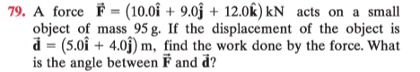 79. A force F = (10.0î + 9.0ĵ + 12.0k) kN acts on a small
object of mass 95 g. If the displacement of the object is
d = (5.0î + 4.0j) m, find the work done by the force. What
is the angle between F and d?
