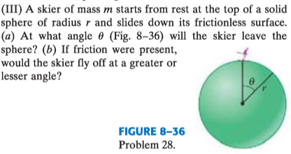 (III) A skier of mass m starts from rest at the top of a solid
sphere of radius r and slides down its frictionless surface.
(a) At what angle 0 (Fig. 8–36) will the skier leave the
sphere? (b) If friction were present,
would the skier fly off at a greater or
lesser angle?
FIGURE 8-36
Problem 28.
