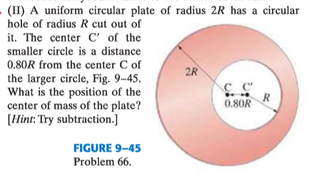 (II) A uniform circular plate of radius 2R has a circular
hole of radius R cut out of
it. The center C' of the
smaller circle is a distance
0.80R from the center C of
2R
the larger circle, Fig. 9–45.
What is the position of the
center of mass of the plate?
[Hint: Try subtraction.]
R
0.80R
FIGURE 9-45
Problem 66.
