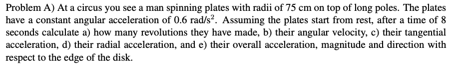 Problem A) At a circus you see a man spinning plates with radii of 75 cm on top of long poles. The plates
have a constant angular acceleration of 0.6 rad/s?. Assuming the plates start from rest, after a time of 8
seconds calculate a) how many revolutions they have made, b) their angular velocity, c) their tangential
acceleration, d) their radial acceleration, and e) their overall acceleration, magnitude and direction with
respect to the edge of the disk.
